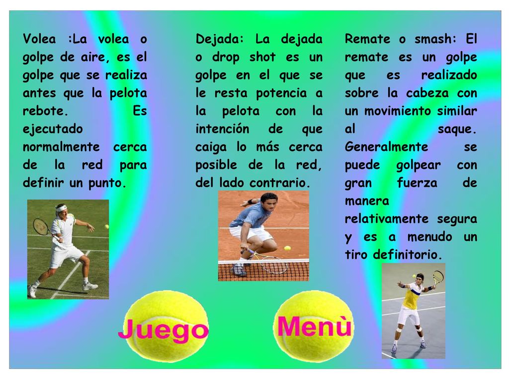 Volea :La volea o golpe de aire, es el golpe que se realiza antes que la pelota rebote. Es ejecutado normalmente cerca de la red para definir un punto.