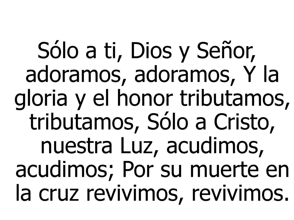 Sólo a ti, Dios y Señor, adoramos, adoramos, Y la gloria y el honor tributamos, tributamos, Sólo a Cristo, nuestra Luz, acudimos, acudimos; Por su muerte en la cruz revivimos, revivimos.