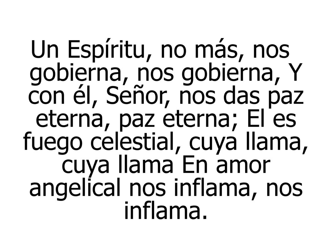 Un Espíritu, no más, nos gobierna, nos gobierna, Y con él, Señor, nos das paz eterna, paz eterna; El es fuego celestial, cuya llama, cuya llama En amor angelical nos inflama, nos inflama.