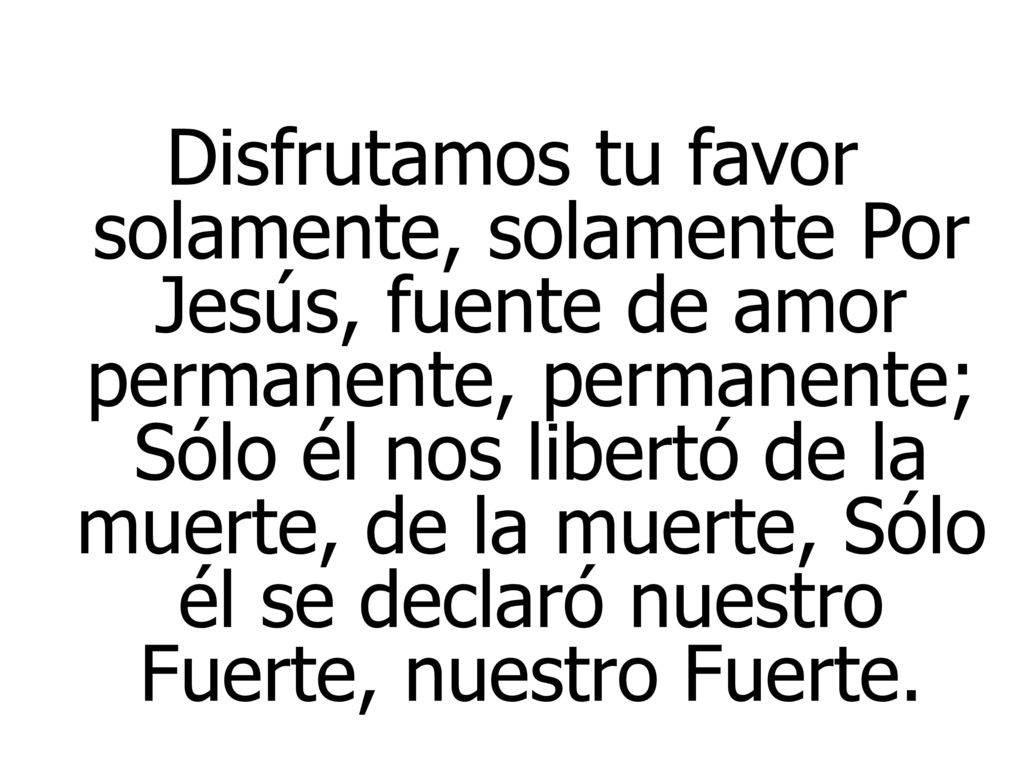 Disfrutamos tu favor solamente, solamente Por Jesús, fuente de amor permanente, permanente; Sólo él nos libertó de la muerte, de la muerte, Sólo él se declaró nuestro Fuerte, nuestro Fuerte.