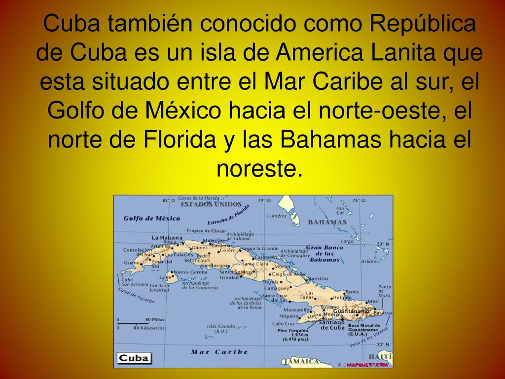 Cuba también conocido como República de Cuba es un isla de America Lanita que esta situado entre el Mar Caribe al sur, el Golfo de México hacia el norte-oeste, el norte de Florida y las Bahamas hacia el noreste.