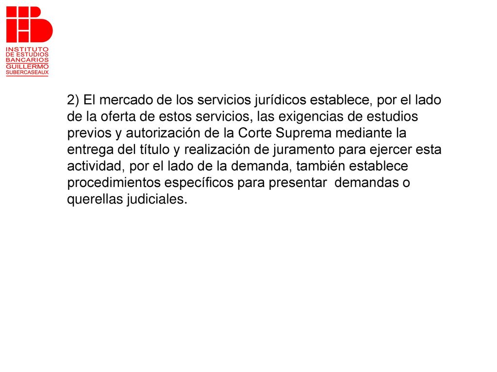 2) El mercado de los servicios jurídicos establece, por el lado de la oferta de estos servicios, las exigencias de estudios previos y autorización de la Corte Suprema mediante la entrega del título y realización de juramento para ejercer esta actividad, por el lado de la demanda, también establece procedimientos específicos para presentar demandas o querellas judiciales.