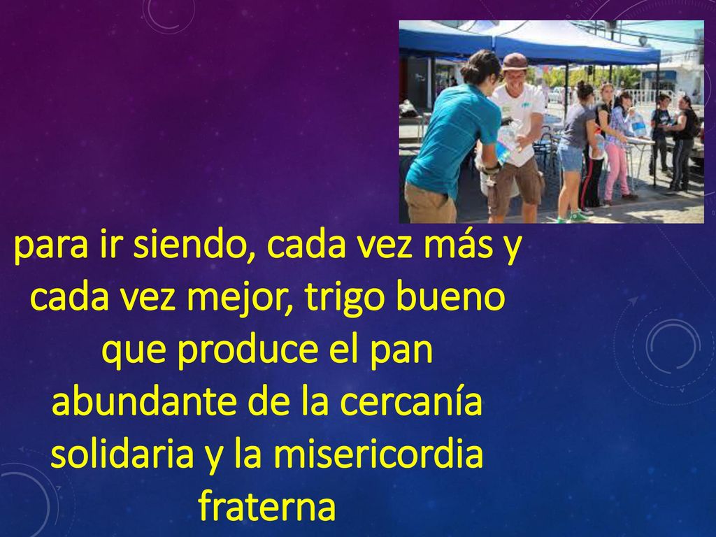 para ir siendo, cada vez más y cada vez mejor, trigo bueno que produce el pan abundante de la cercanía solidaria y la misericordia fraterna
