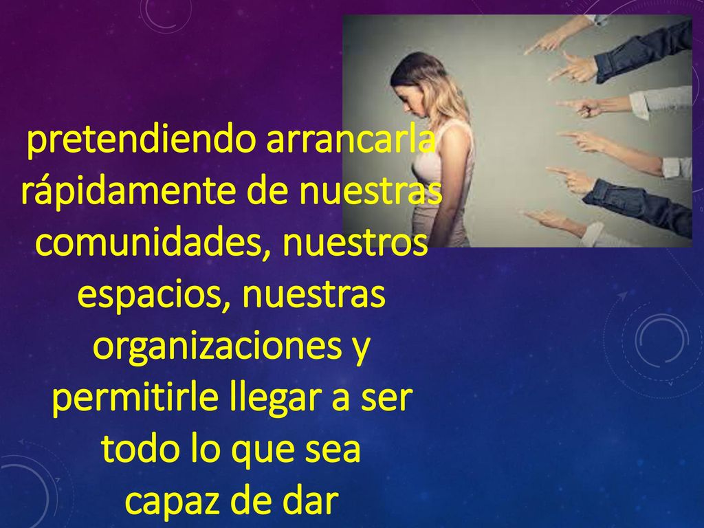 pretendiendo arrancarla rápidamente de nuestras comunidades, nuestros espacios, nuestras organizaciones y permitirle llegar a ser todo lo que sea