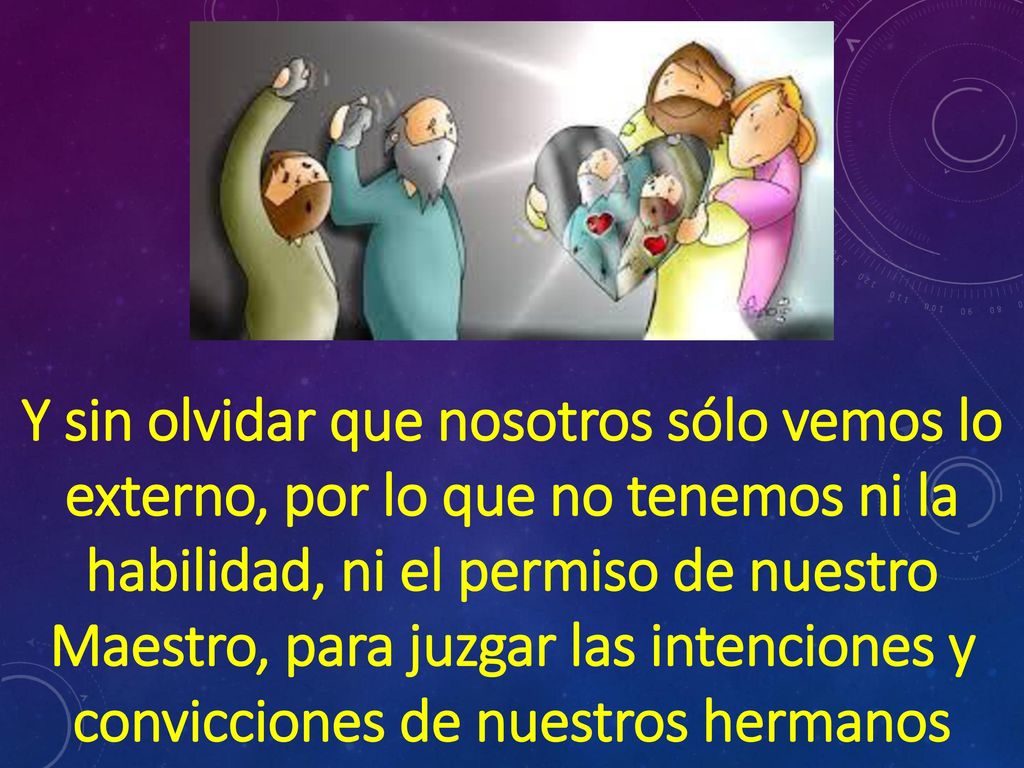 Y sin olvidar que nosotros sólo vemos lo externo, por lo que no tenemos ni la habilidad, ni el permiso de nuestro Maestro, para juzgar las intenciones y convicciones de nuestros hermanos