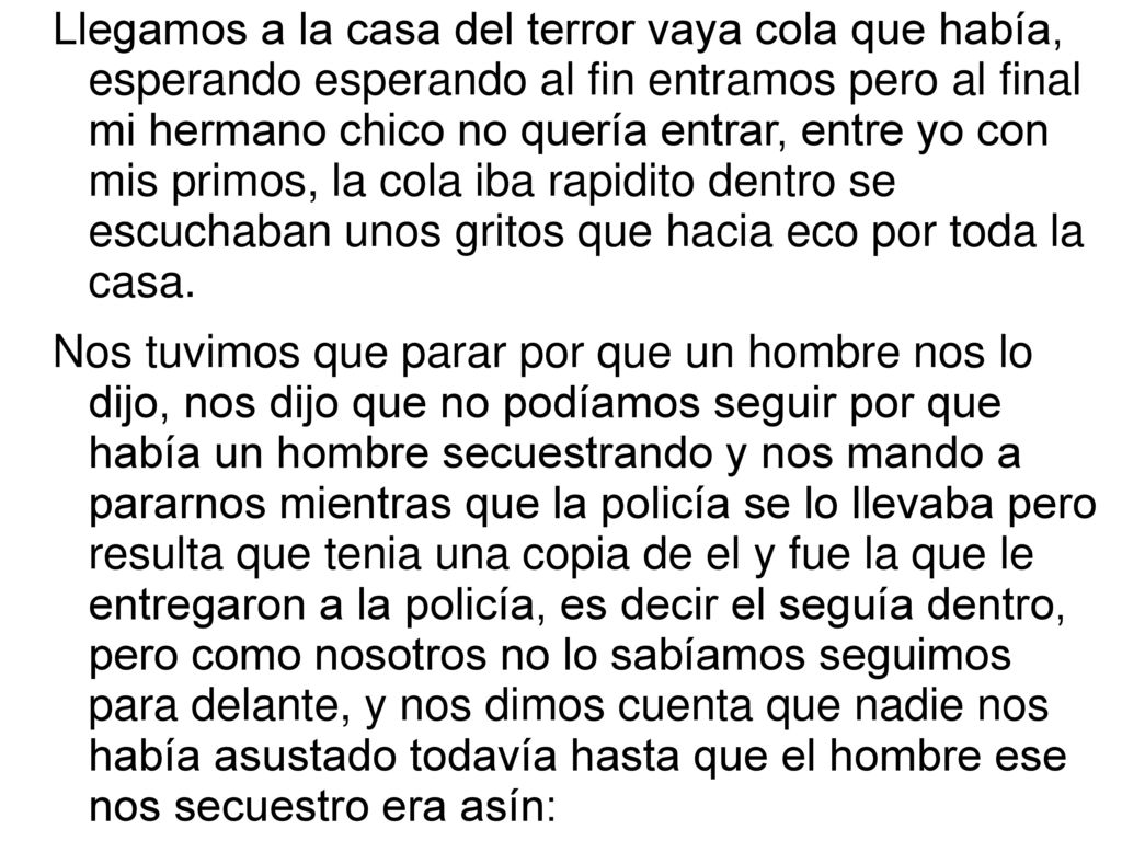 Llegamos a la casa del terror vaya cola que había, esperando esperando al fin entramos pero al final mi hermano chico no quería entrar, entre yo con mis primos, la cola iba rapidito dentro se escuchaban unos gritos que hacia eco por toda la casa.