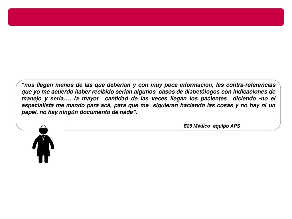 nos llegan menos de las que deberían y con muy poca información, las contra-referencias que yo me acuerdo haber recibido serian algunos casos de diabetólogos con indicaciones de manejo y sería…, la mayor cantidad de las veces llegan los pacientes diciendo -no el especialista me mando para acá, para que me siguieran haciendo las cosas y no hay ni un papel, no hay ningún documento de nada .