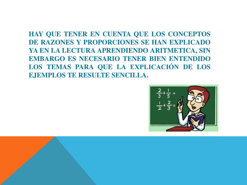 HAY QUE TENER EN CUENTA QUE LOS CONCEPTOS DE RAZONES Y PROPORCIONES SE HAN EXPLICADO YA EN LA LECTURA APRENDIENDO ARITMETICA, SIN EMBARGO ES NECESARIO TENER BIEN ENTENDIDO LOS TEMAS PARA QUE LA EXPLICACIÓN DE LOS EJEMPLOS TE RESULTE SENCILLA.