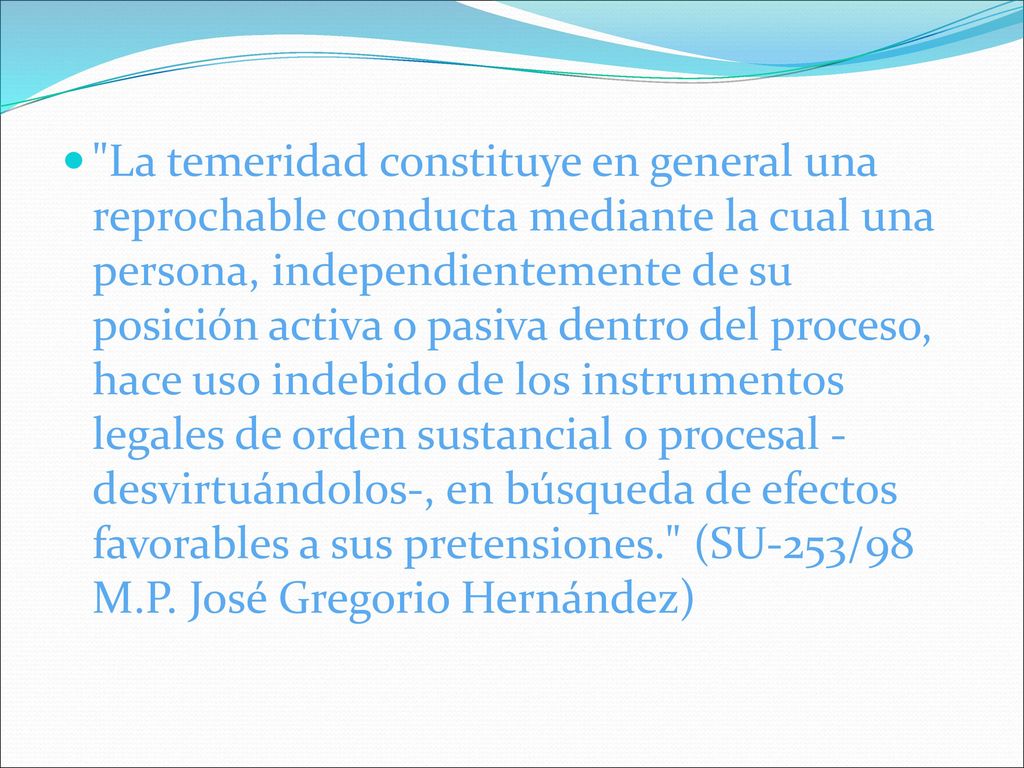 La temeridad constituye en general una reprochable conducta mediante la cual una persona, independientemente de su posición activa o pasiva dentro del proceso, hace uso indebido de los instrumentos legales de orden sustancial o procesal -desvirtuándolos-, en búsqueda de efectos favorables a sus pretensiones. (SU-253/98 M.P.