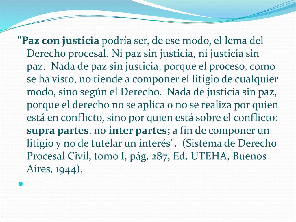 Paz con justicia podría ser, de ese modo, el lema del Derecho procesal. Ni paz sin justicia, ni justicia sin paz. Nada de paz sin justicia, porque el proceso, como se ha visto, no tiende a componer el litigio de cualquier modo, sino según el Derecho. Nada de justicia sin paz, porque el derecho no se aplica o no se realiza por quien está en conflicto, sino por quien está sobre el conflicto: supra partes, no inter partes; a fin de componer un litigio y no de tutelar un interés . (Sistema de Derecho Procesal Civil, tomo I, pág. 287, Ed. UTEHA, Buenos Aires, 1944).