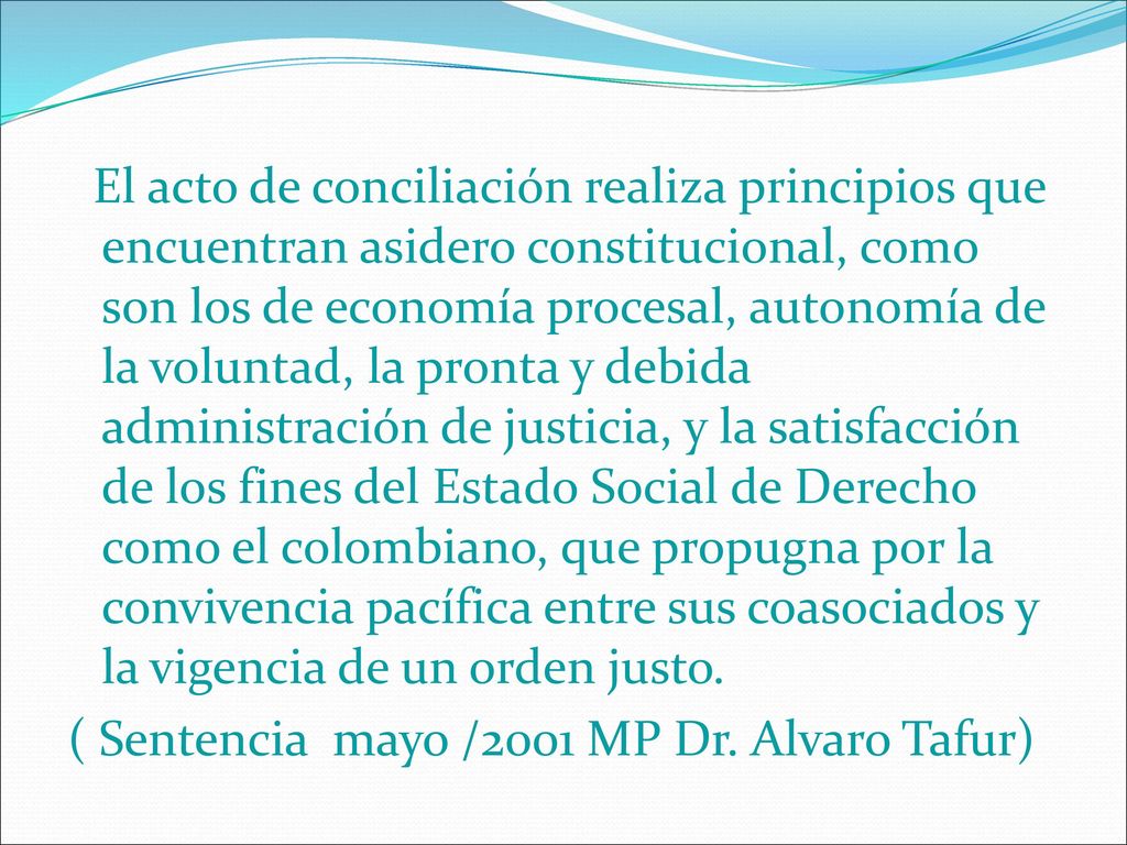 El acto de conciliación realiza principios que encuentran asidero constitucional, como son los de economía procesal, autonomía de la voluntad, la pronta y debida administración de justicia, y la satisfacción de los fines del Estado Social de Derecho como el colombiano, que propugna por la convivencia pacífica entre sus coasociados y la vigencia de un orden justo.
