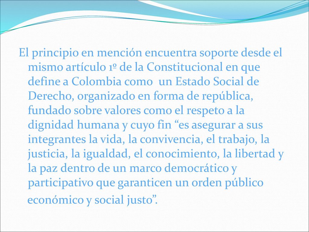 El principio en mención encuentra soporte desde el mismo artículo 1º de la Constitucional en que define a Colombia como un Estado Social de Derecho, organizado en forma de república, fundado sobre valores como el respeto a la dignidad humana y cuyo fin es asegurar a sus integrantes la vida, la convivencia, el trabajo, la justicia, la igualdad, el conocimiento, la libertad y la paz dentro de un marco democrático y participativo que garanticen un orden público