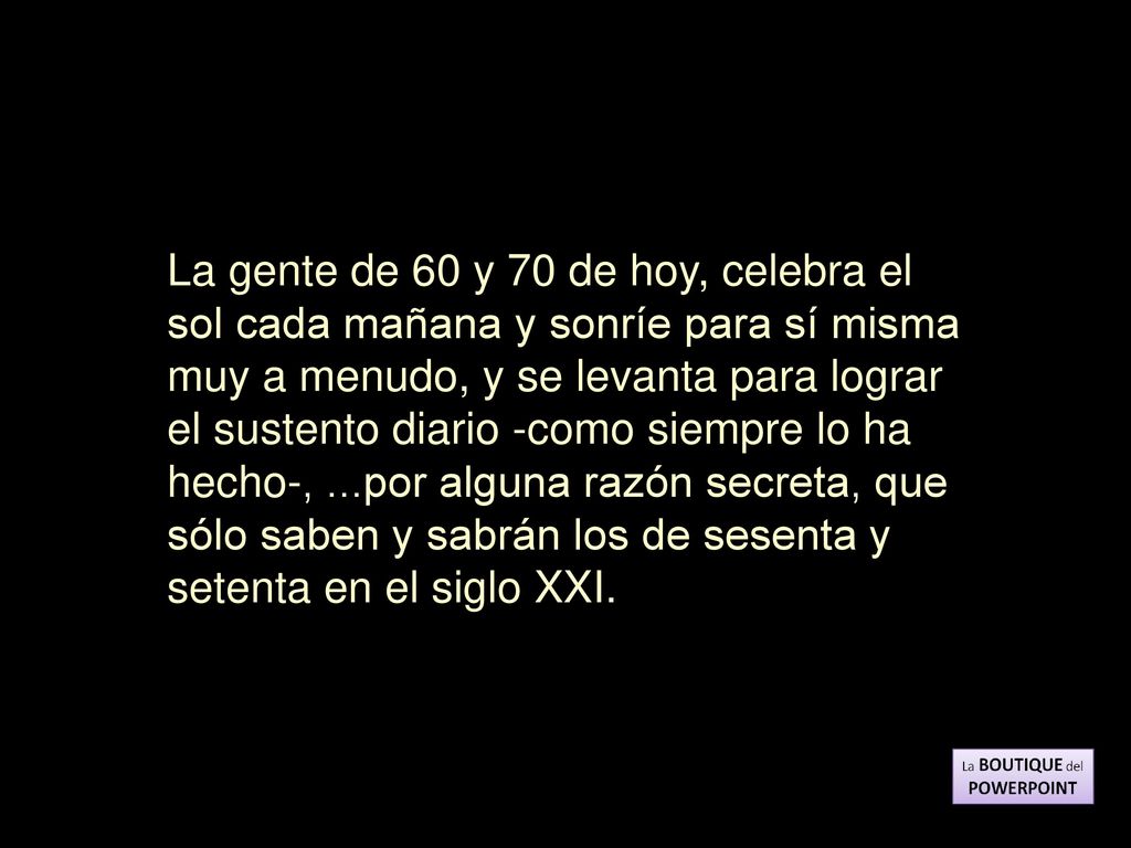 La gente de 60 y 70 de hoy, celebra el sol cada mañana y sonríe para sí misma muy a menudo, y se levanta para lograr el sustento diario -como siempre lo ha hecho-, ...por alguna razón secreta, que sólo saben y sabrán los de sesenta y setenta en el siglo XXI.