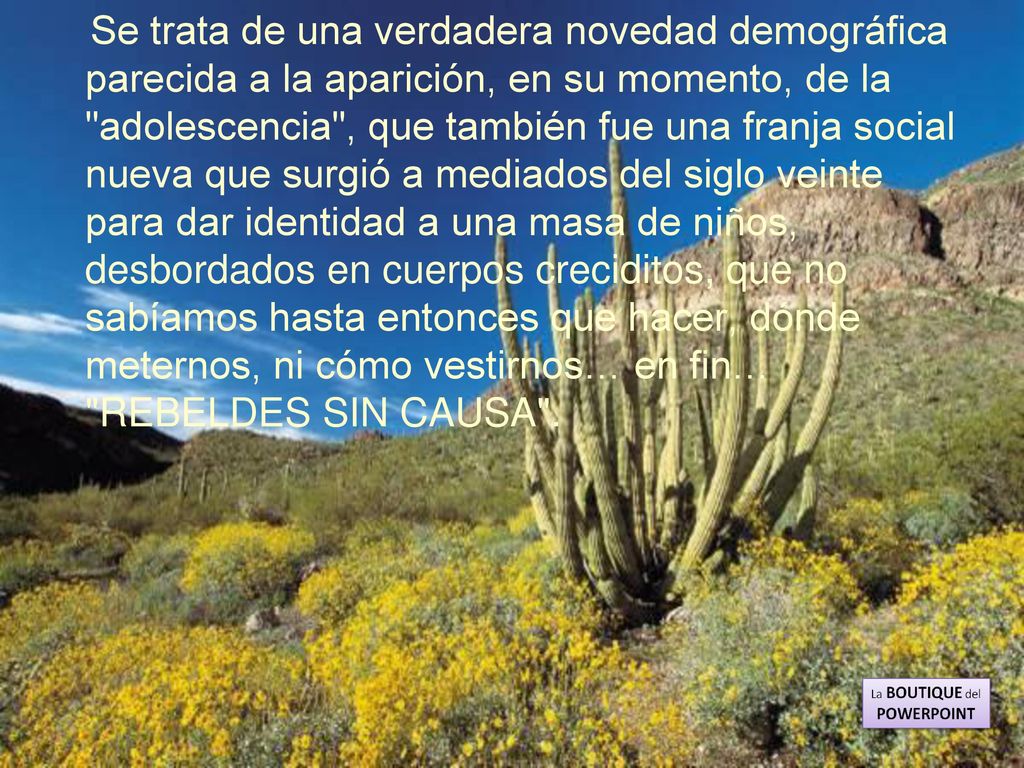Se trata de una verdadera novedad demográfica parecida a la aparición, en su momento, de la adolescencia , que también fue una franja social nueva que surgió a mediados del siglo veinte para dar identidad a una masa de niños, desbordados en cuerpos creciditos, que no sabíamos hasta entonces que hacer, dónde meternos, ni cómo vestirnos… en fin… REBELDES SIN CAUSA .