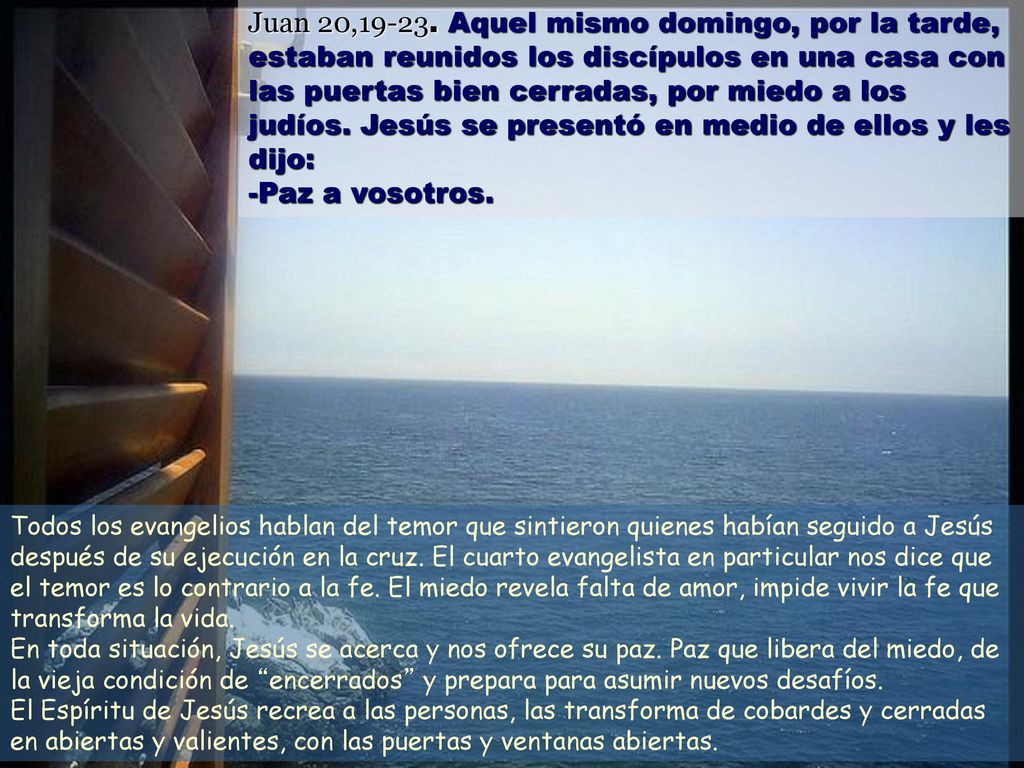 Juan 20, Aquel mismo domingo, por la tarde, estaban reunidos los discípulos en una casa con las puertas bien cerradas, por miedo a los judíos. Jesús se presentó en medio de ellos y les dijo: