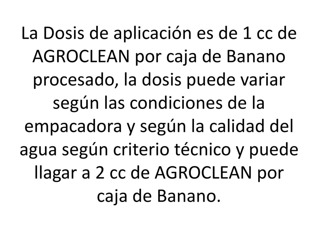 La Dosis de aplicación es de 1 cc de AGROCLEAN por caja de Banano procesado, la dosis puede variar según las condiciones de la empacadora y según la calidad del agua según criterio técnico y puede llagar a 2 cc de AGROCLEAN por caja de Banano.