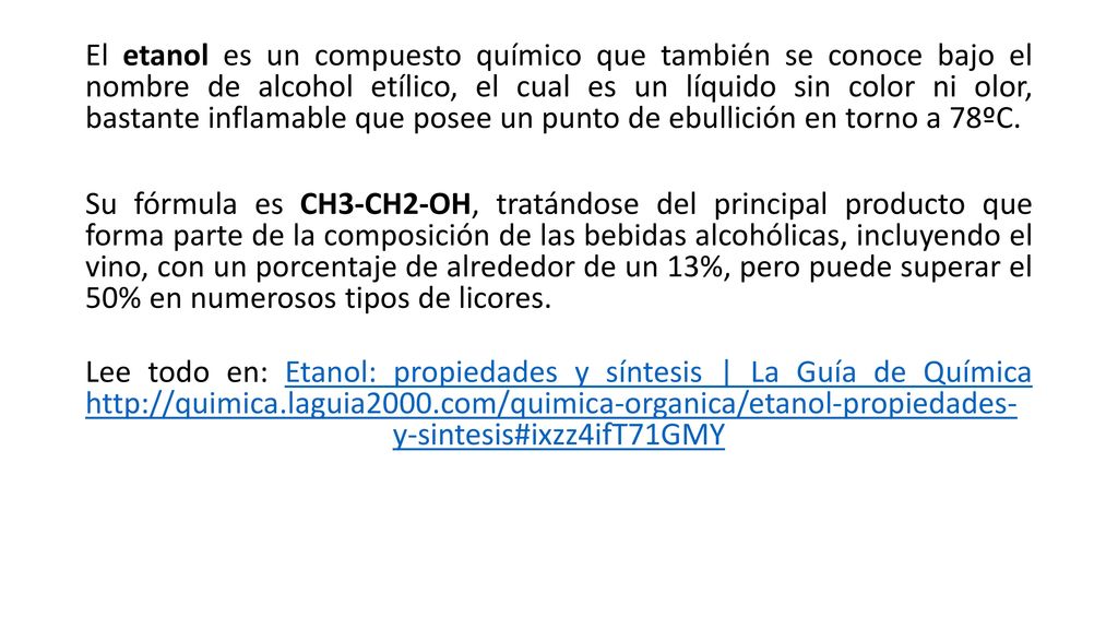 El etanol es un compuesto químico que también se conoce bajo el nombre de alcohol etílico, el cual es un líquido sin color ni olor, bastante inflamable que posee un punto de ebullición en torno a 78ºC.