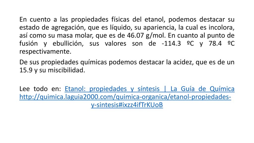 En cuento a las propiedades físicas del etanol, podemos destacar su estado de agregación, que es líquido, su apariencia, la cual es incolora, así como su masa molar, que es de g/mol. En cuanto al punto de fusión y ebullición, sus valores son de ºC y 78.4 ºC respectivamente.