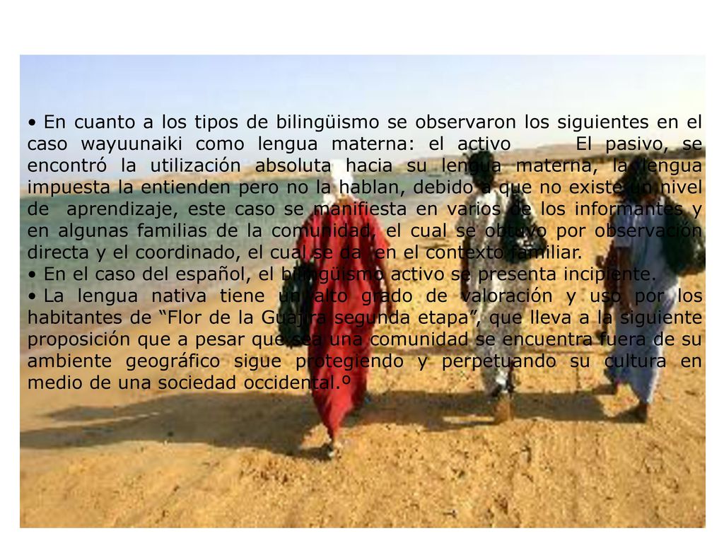 En cuanto a los tipos de bilingüismo se observaron los siguientes en el caso wayuunaiki como lengua materna: el activo El pasivo, se encontró la utilización absoluta hacia su lengua materna, la lengua impuesta la entienden pero no la hablan, debido a que no existe un nivel de aprendizaje, este caso se manifiesta en varios de los informantes y en algunas familias de la comunidad, el cual se obtuvo por observación directa y el coordinado, el cual se da en el contexto familiar.