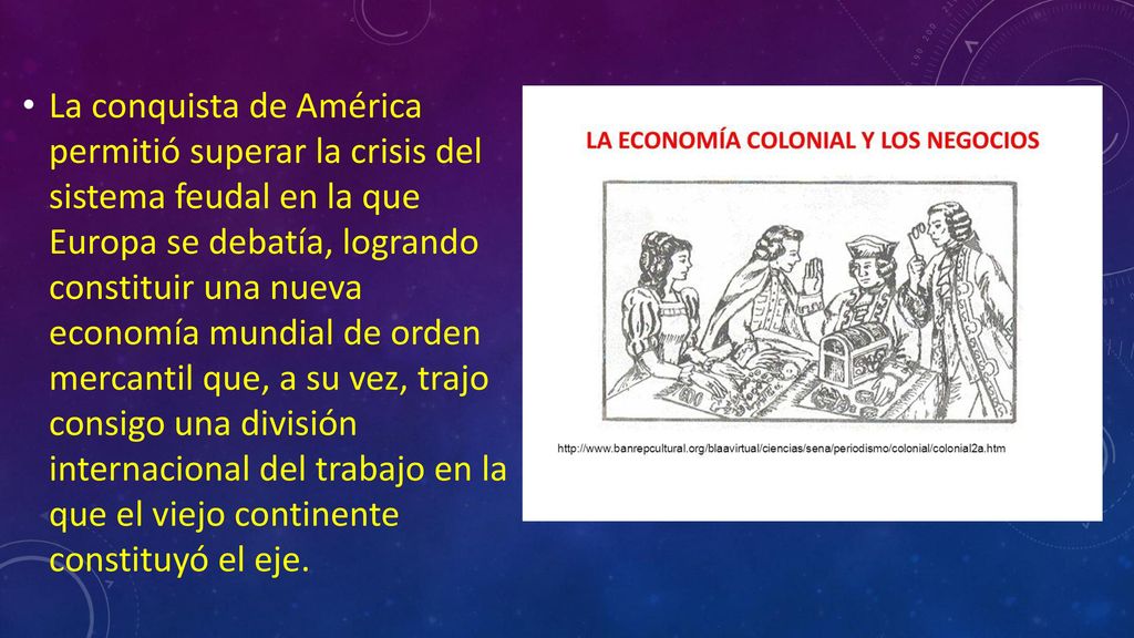 La conquista de América permitió superar la crisis del sistema feudal en la que Europa se debatía, logrando constituir una nueva economía mundial de orden mercantil que, a su vez, trajo consigo una división internacional del trabajo en la que el viejo continente constituyó el eje.