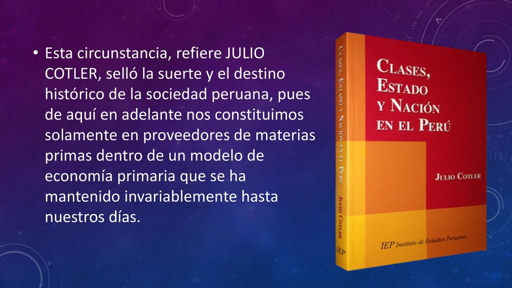 Esta circunstancia, refiere JULIO COTLER, selló la suerte y el destino histórico de la sociedad peruana, pues de aquí en adelante nos constituimos solamente en proveedores de materias primas dentro de un modelo de economía primaria que se ha mantenido invariablemente hasta nuestros días.