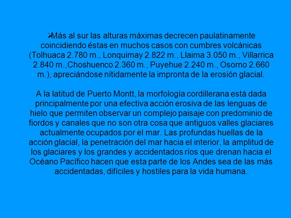 Más al sur las alturas máximas decrecen paulatinamente coincidiendo éstas en muchos casos con cumbres volcánicas (Tolhuaca m., Lonquimay m., Llaima m., Villarrica m.,Choshuenco m., Puyehue m., Osorno m.), apreciándose nítidamente la impronta de la erosión glacial.