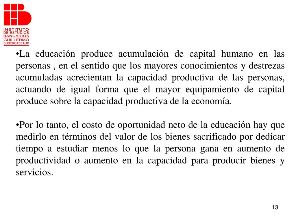 La educación produce acumulación de capital humano en las personas , en el sentido que los mayores conocimientos y destrezas acumuladas acrecientan la capacidad productiva de las personas, actuando de igual forma que el mayor equipamiento de capital produce sobre la capacidad productiva de la economía.