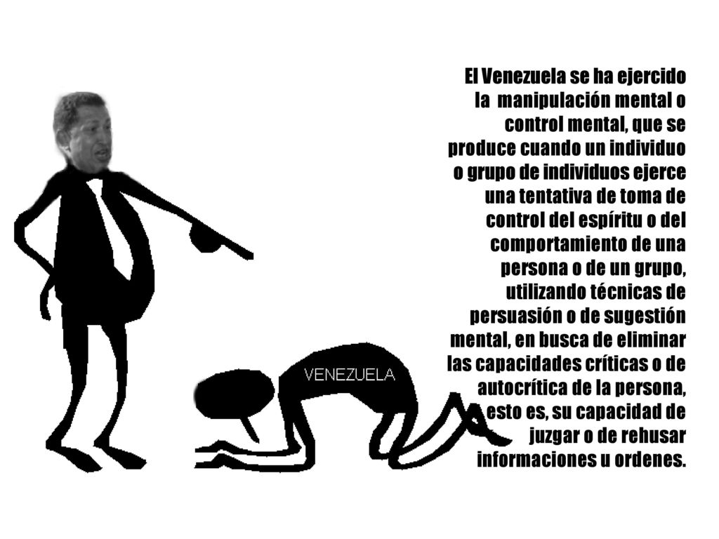 El Venezuela se ha ejercido la manipulación mental o control mental, que se produce cuando un individuo o grupo de individuos ejerce una tentativa de toma de control del espíritu o del comportamiento de una persona o de un grupo, utilizando técnicas de persuasión o de sugestión mental, en busca de eliminar las capacidades críticas o de autocrítica de la persona, esto es, su capacidad de juzgar o de rehusar informaciones u ordenes.