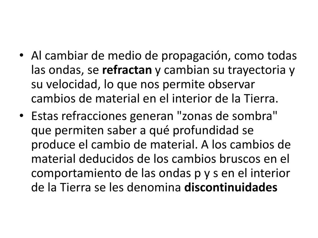 Al cambiar de medio de propagación, como todas las ondas, se refractan y cambian su trayectoria y su velocidad, lo que nos permite observar cambios de material en el interior de la Tierra.