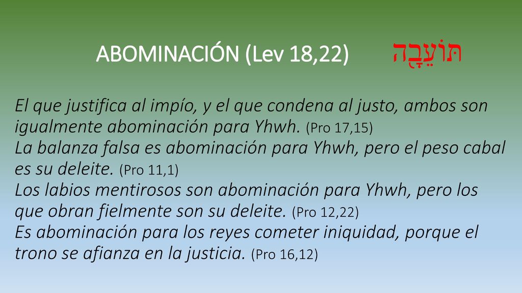ABOMINACIÓN (Lev 18,22) תּוֹעֵבָ֖ה El que justifica al impío, y el que condena al justo, ambos son igualmente abominación para Yhwh.