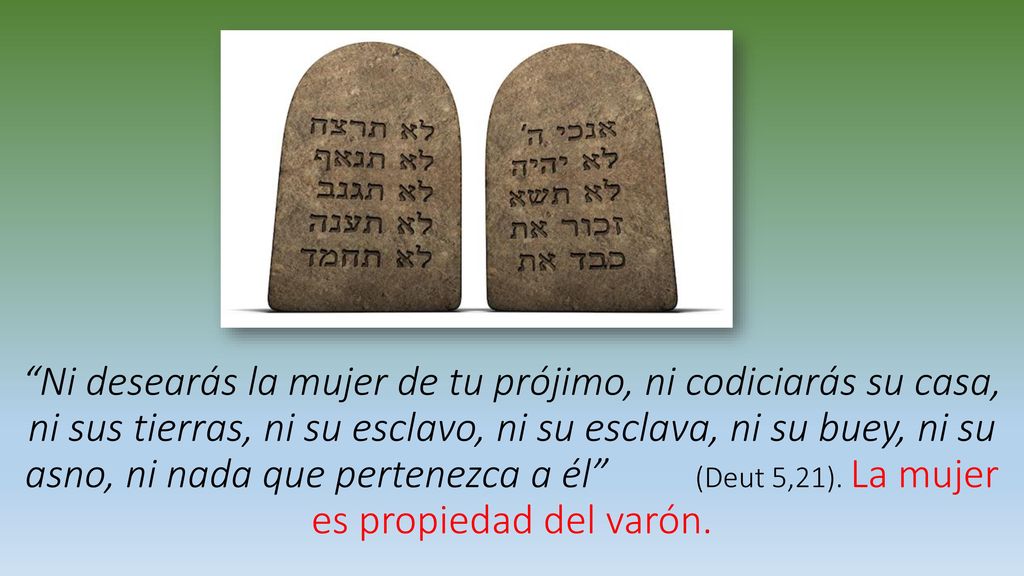 Ni desearás la mujer de tu prójimo, ni codiciarás su casa, ni sus tierras, ni su esclavo, ni su esclava, ni su buey, ni su asno, ni nada que pertenezca a él (Deut 5,21).