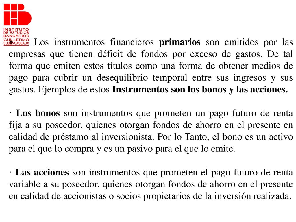 · Los instrumentos financieros primarios son emitidos por las empresas que tienen déficit de fondos por exceso de gastos. De tal forma que emiten estos títulos como una forma de obtener medios de pago para cubrir un desequilibrio temporal entre sus ingresos y sus gastos. Ejemplos de estos Instrumentos son los bonos y las acciones.