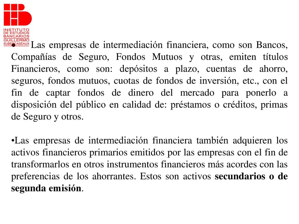 · Las empresas de intermediación financiera, como son Bancos, Compañías de Seguro, Fondos Mutuos y otras, emiten títulos Financieros, como son: depósitos a plazo, cuentas de ahorro, seguros, fondos mutuos, cuotas de fondos de inversión, etc., con el fin de captar fondos de dinero del mercado para ponerlo a disposición del público en calidad de: préstamos o créditos, primas de Seguro y otros.