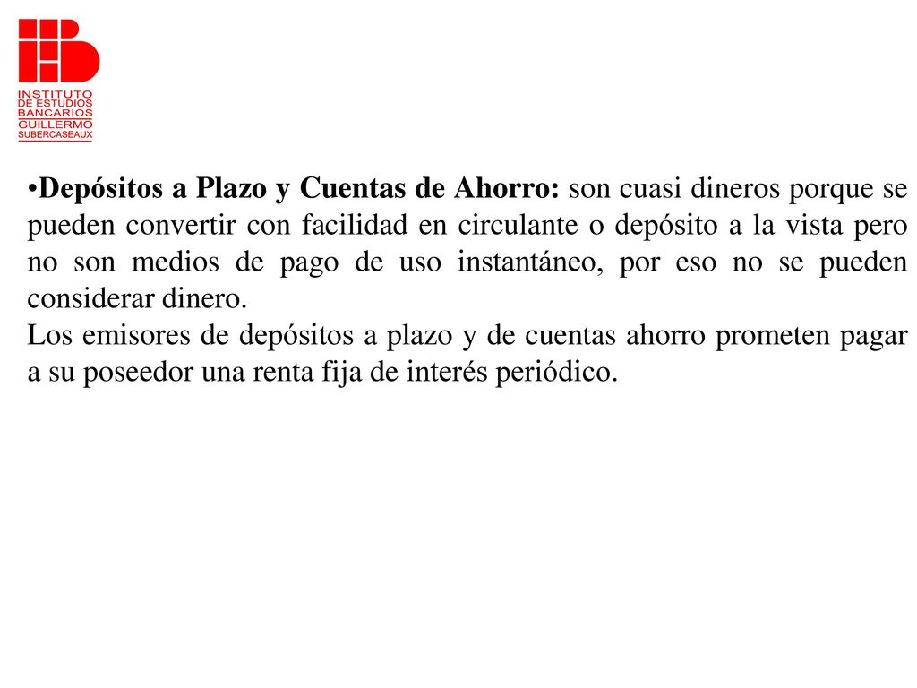 Depósitos a Plazo y Cuentas de Ahorro: son cuasi dineros porque se pueden convertir con facilidad en circulante o depósito a la vista pero no son medios de pago de uso instantáneo, por eso no se pueden considerar dinero.