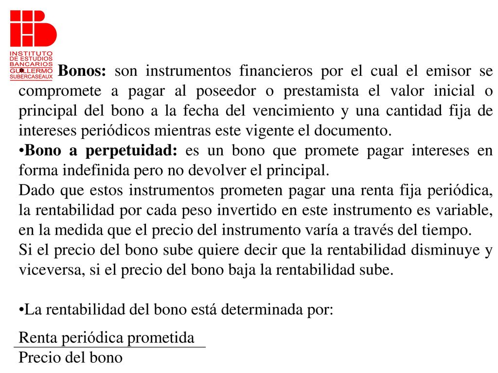 Bonos: son instrumentos financieros por el cual el emisor se compromete a pagar al poseedor o prestamista el valor inicial o principal del bono a la fecha del vencimiento y una cantidad fija de intereses periódicos mientras este vigente el documento.