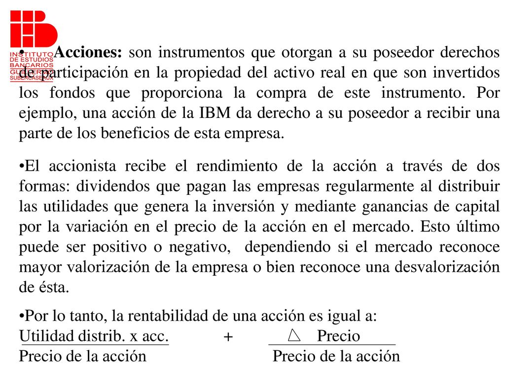 Acciones: son instrumentos que otorgan a su poseedor derechos de participación en la propiedad del activo real en que son invertidos los fondos que proporciona la compra de este instrumento. Por ejemplo, una acción de la IBM da derecho a su poseedor a recibir una parte de los beneficios de esta empresa.