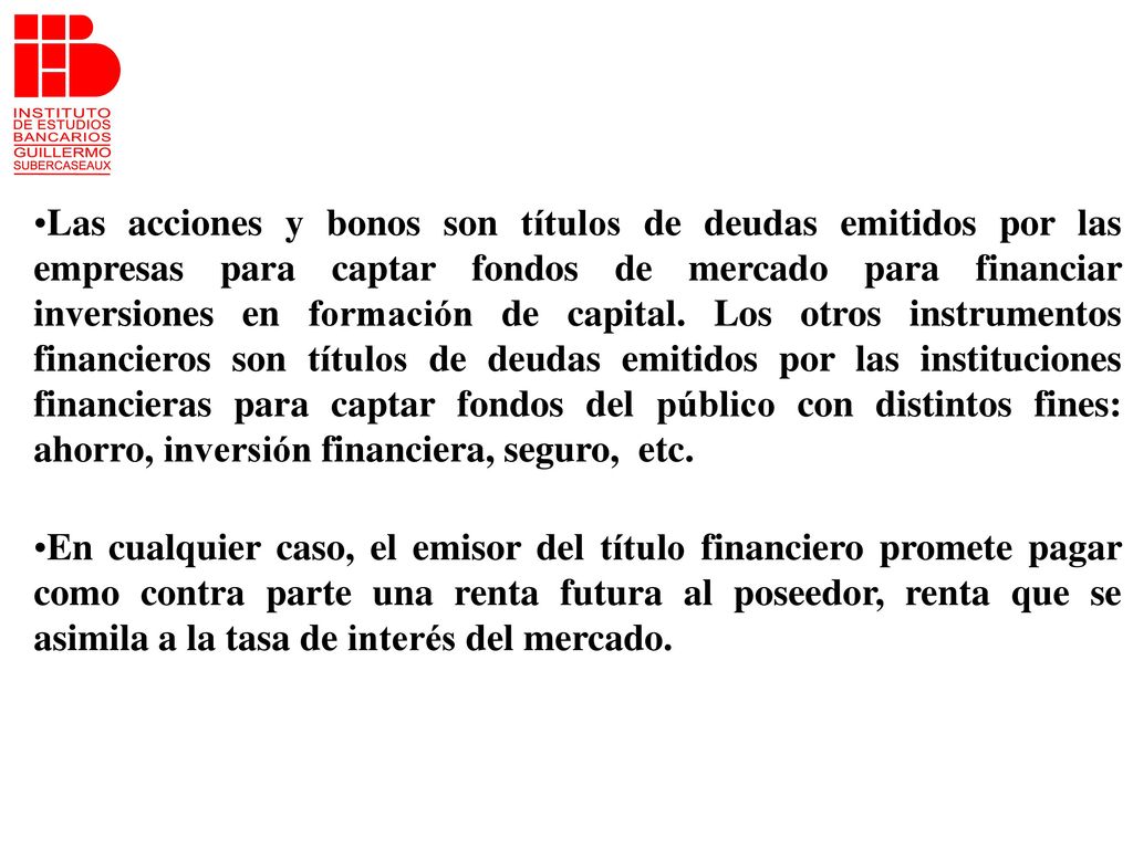 Las acciones y bonos son títulos de deudas emitidos por las empresas para captar fondos de mercado para financiar inversiones en formación de capital. Los otros instrumentos financieros son títulos de deudas emitidos por las instituciones financieras para captar fondos del público con distintos fines: ahorro, inversión financiera, seguro, etc.