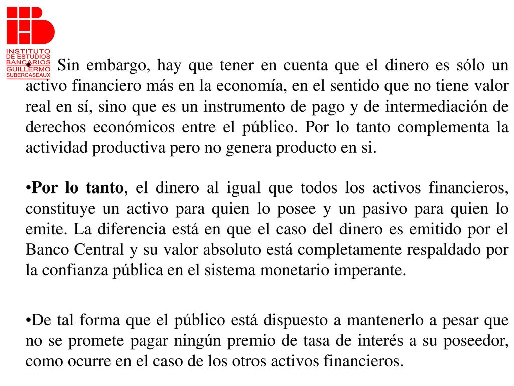 Sin embargo, hay que tener en cuenta que el dinero es sólo un activo financiero más en la economía, en el sentido que no tiene valor real en sí, sino que es un instrumento de pago y de intermediación de derechos económicos entre el público. Por lo tanto complementa la actividad productiva pero no genera producto en si.