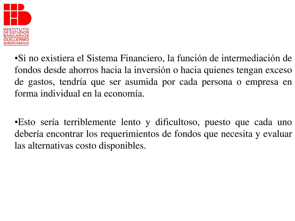 Si no existiera el Sistema Financiero, la función de intermediación de fondos desde ahorros hacia la inversión o hacia quienes tengan exceso de gastos, tendría que ser asumida por cada persona o empresa en forma individual en la economía.