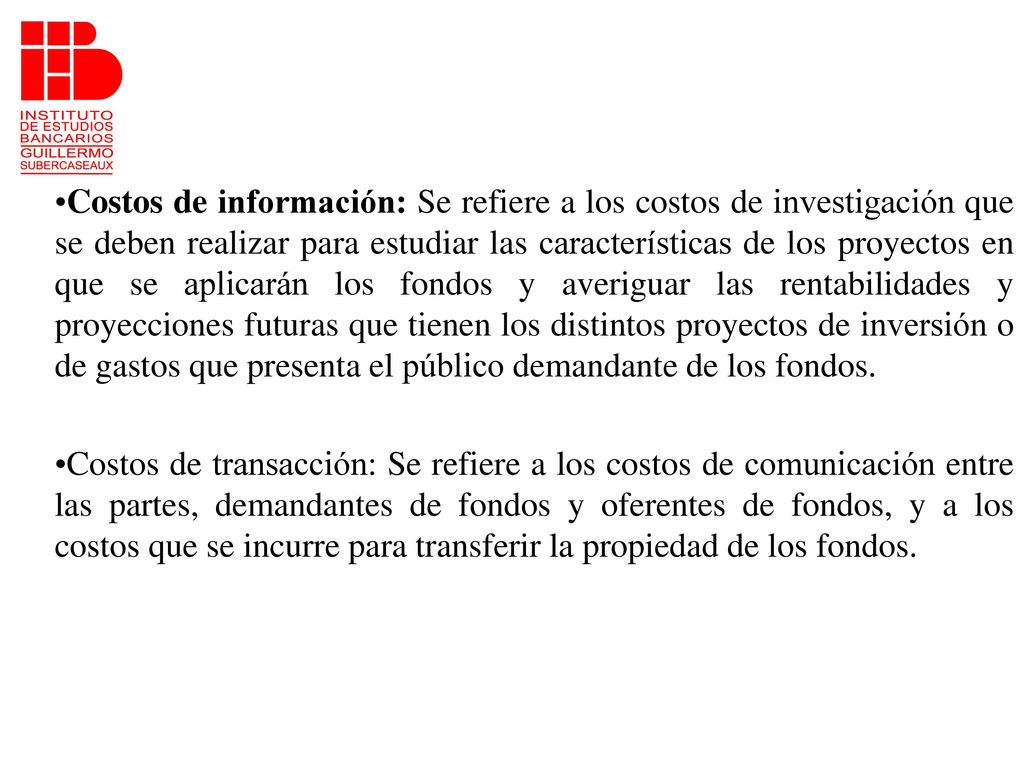 Costos de información: Se refiere a los costos de investigación que se deben realizar para estudiar las características de los proyectos en que se aplicarán los fondos y averiguar las rentabilidades y proyecciones futuras que tienen los distintos proyectos de inversión o de gastos que presenta el público demandante de los fondos.