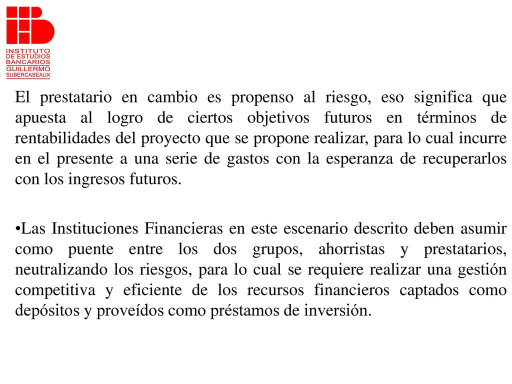 El prestatario en cambio es propenso al riesgo, eso significa que apuesta al logro de ciertos objetivos futuros en términos de rentabilidades del proyecto que se propone realizar, para lo cual incurre en el presente a una serie de gastos con la esperanza de recuperarlos con los ingresos futuros.