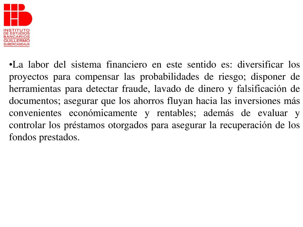 La labor del sistema financiero en este sentido es: diversificar los proyectos para compensar las probabilidades de riesgo; disponer de herramientas para detectar fraude, lavado de dinero y falsificación de documentos; asegurar que los ahorros fluyan hacia las inversiones más convenientes económicamente y rentables; además de evaluar y controlar los préstamos otorgados para asegurar la recuperación de los fondos prestados.