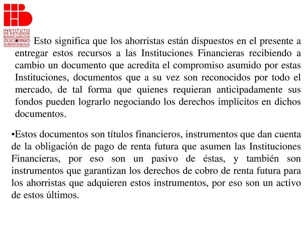 Esto significa que los ahorristas están dispuestos en el presente a entregar estos recursos a las Instituciones Financieras recibiendo a cambio un documento que acredita el compromiso asumido por estas Instituciones, documentos que a su vez son reconocidos por todo el mercado, de tal forma que quienes requieran anticipadamente sus fondos pueden lograrlo negociando los derechos implícitos en dichos documentos.