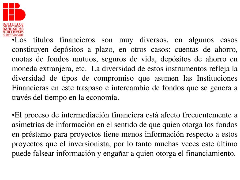 Los títulos financieros son muy diversos, en algunos casos constituyen depósitos a plazo, en otros casos: cuentas de ahorro, cuotas de fondos mutuos, seguros de vida, depósitos de ahorro en moneda extranjera, etc. La diversidad de estos instrumentos refleja la diversidad de tipos de compromiso que asumen las Instituciones Financieras en este traspaso e intercambio de fondos que se genera a través del tiempo en la economía.