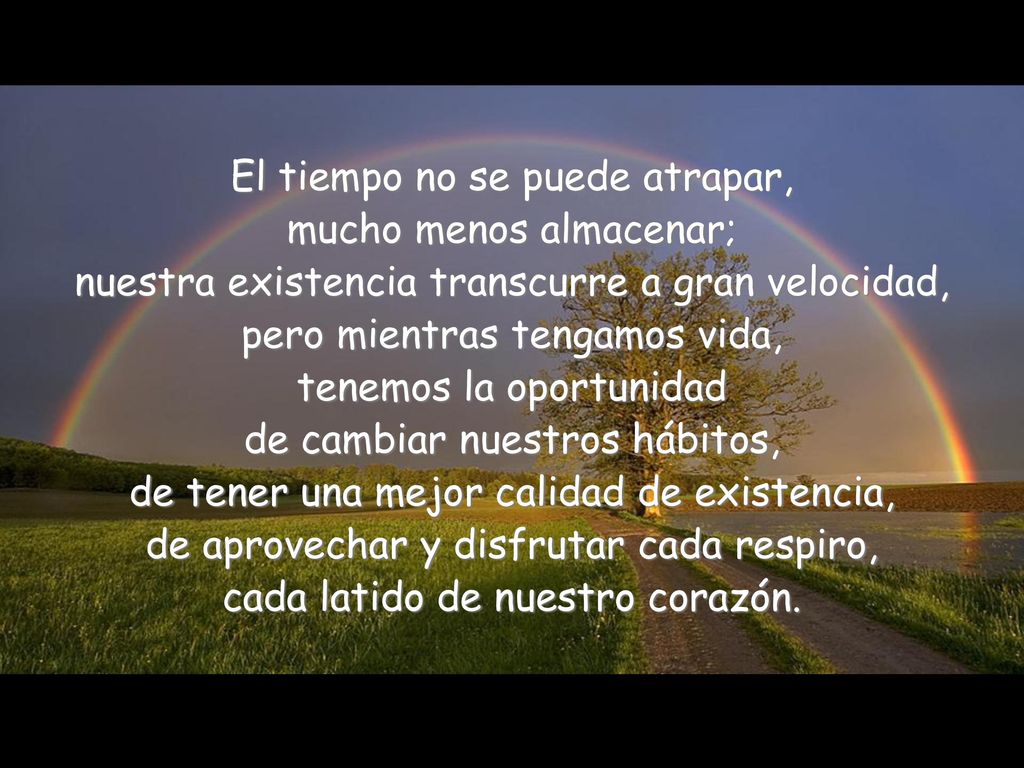 El tiempo no se puede atrapar, mucho menos almacenar; nuestra existencia transcurre a gran velocidad, pero mientras tengamos vida, tenemos la oportunidad de cambiar nuestros hábitos, de tener una mejor calidad de existencia, de aprovechar y disfrutar cada respiro, cada latido de nuestro corazón.