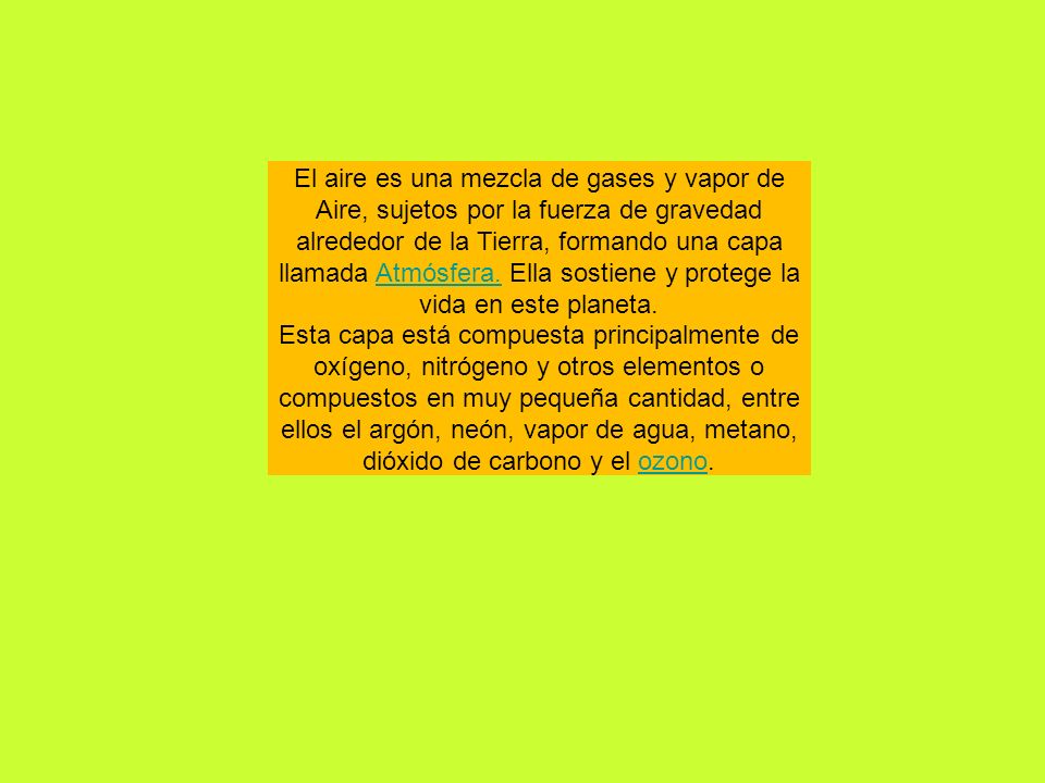 El aire es una mezcla de gases y vapor de Aire, sujetos por la fuerza de gravedad alrededor de la Tierra, formando una capa llamada Atmósfera. Ella sostiene y protege la vida en este planeta.