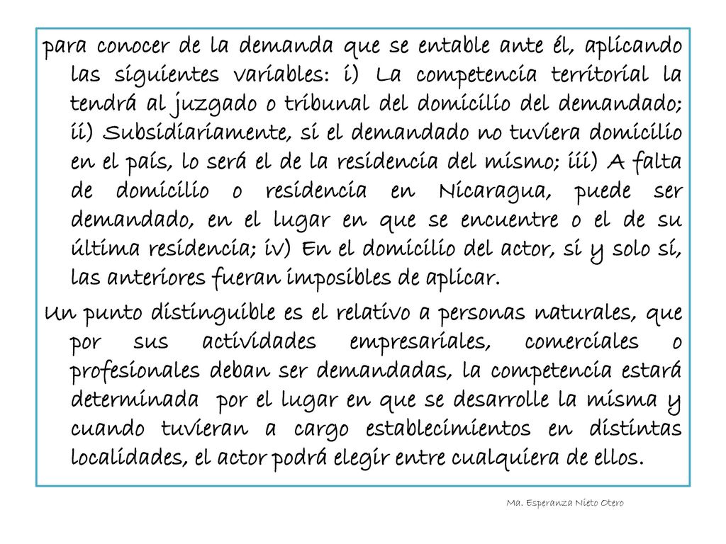 para conocer de la demanda que se entable ante él, aplicando las siguientes variables: i) La competencia territorial la tendrá al juzgado o tribunal del domicilio del demandado; ii) Subsidiariamente, si el demandado no tuviera domicilio en el país, lo será el de la residencia del mismo; iii) A falta de domicilio o residencia en Nicaragua, puede ser demandado, en el lugar en que se encuentre o el de su última residencia; iv) En el domicilio del actor, si y solo sí, las anteriores fueran imposibles de aplicar. Un punto distinguible es el relativo a personas naturales, que por sus actividades empresariales, comerciales o profesionales deban ser demandadas, la competencia estará determinada por el lugar en que se desarrolle la misma y cuando tuvieran a cargo establecimientos en distintas localidades, el actor podrá elegir entre cualquiera de ellos.