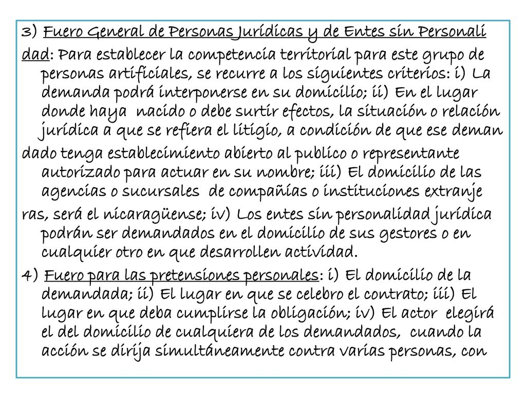 3) Fuero General de Personas Jurídicas y de Entes sin Personali dad: Para establecer la competencia territorial para este grupo de personas artificiales, se recurre a los siguientes criterios: i) La demanda podrá interponerse en su domicilio; ii) En el lugar donde haya nacido o debe surtir efectos, la situación o relación jurídica a que se refiera el litigio, a condición de que ese deman dado tenga establecimiento abierto al publico o representante autorizado para actuar en su nombre; iii) El domicilio de las agencias o sucursales de compañías o instituciones extranje ras, será el nicaragüense; iv) Los entes sin personalidad jurídica podrán ser demandados en el domicilio de sus gestores o en cualquier otro en que desarrollen actividad.