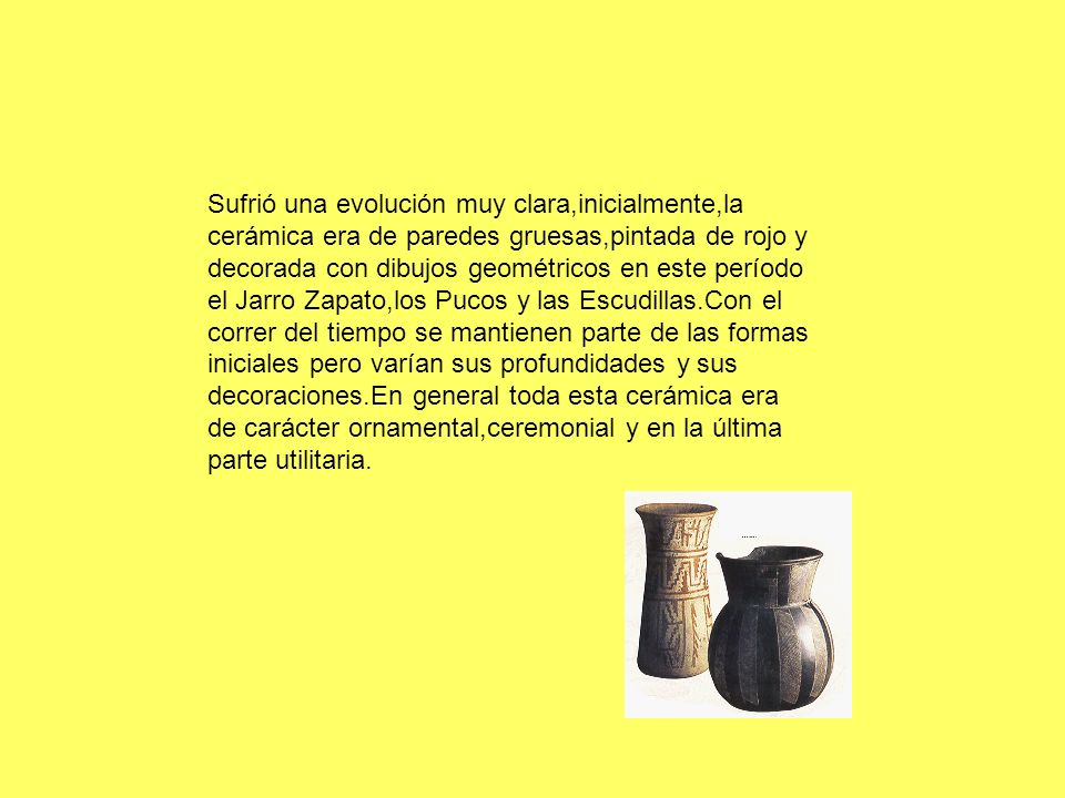Sufrió una evolución muy clara,inicialmente,la cerámica era de paredes gruesas,pintada de rojo y decorada con dibujos geométricos en este período el Jarro Zapato,los Pucos y las Escudillas.Con el correr del tiempo se mantienen parte de las formas iniciales pero varían sus profundidades y sus decoraciones.En general toda esta cerámica era de carácter ornamental,ceremonial y en la última parte utilitaria.