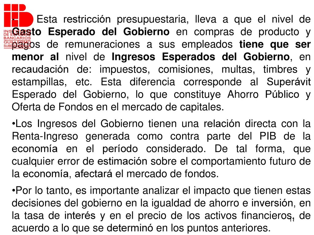 Esta restricción presupuestaria, lleva a que el nivel de Gasto Esperado del Gobierno en compras de producto y pagos de remuneraciones a sus empleados tiene que ser menor al nivel de Ingresos Esperados del Gobierno, en recaudación de: impuestos, comisiones, multas, timbres y estampillas, etc. Esta diferencia corresponde al Superávit Esperado del Gobierno, lo que constituye Ahorro Público y Oferta de Fondos en el mercado de capitales.